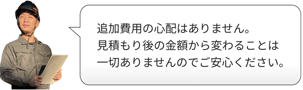追加費用の心配はありません。見積もり後の金額から変わることは一切ありませんのでご安心ください。